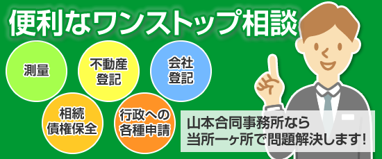 
	便利なワンストップ相談
	測量・不動産登記・会社登記・相続債権保全・行政への各種申請
	山本合同事務所なら当所一ヶ所で問題解決します！